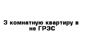 3-комнатную квартиру в -не ГРЭС